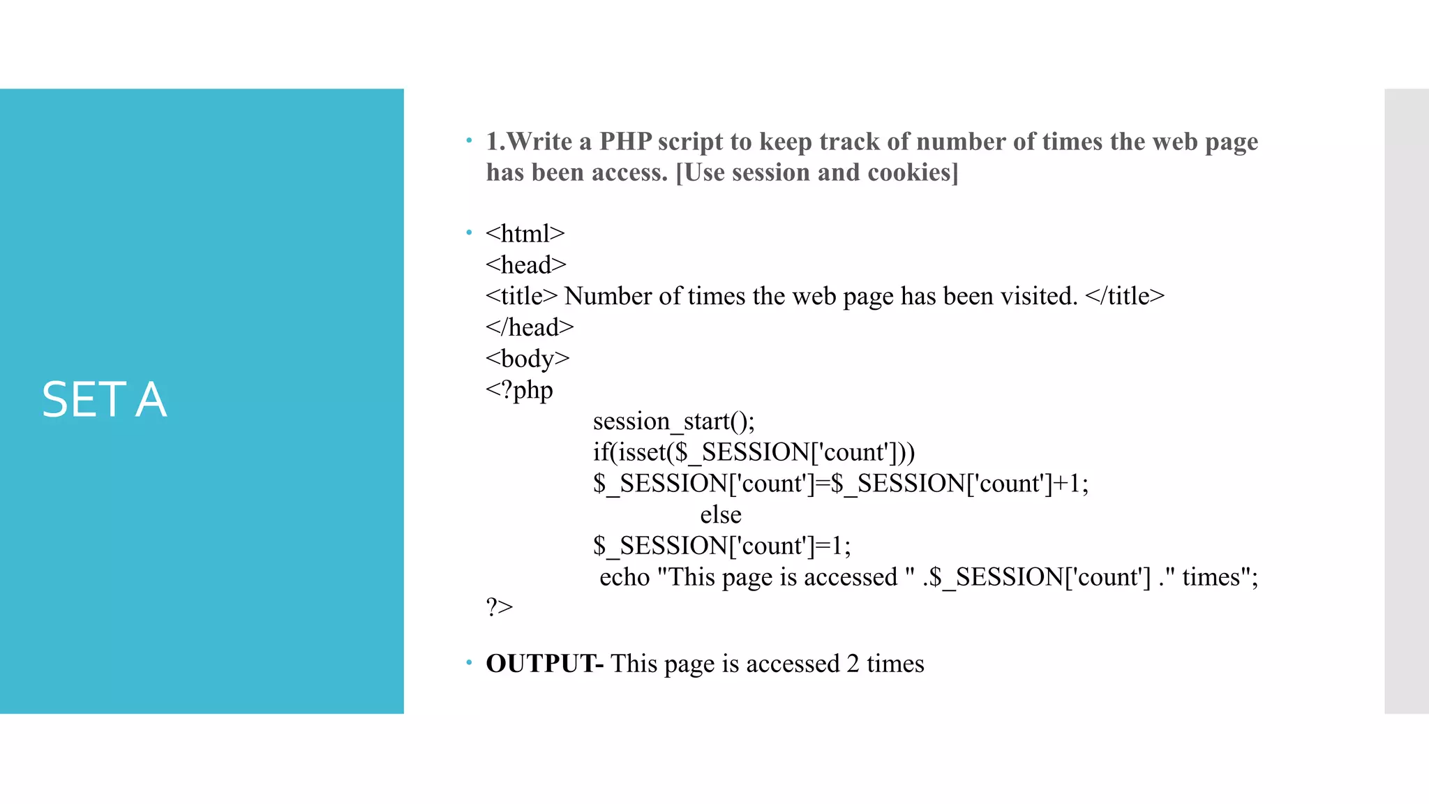 SETA
 1.Write a PHP script to keep track of number of times the web page
has been access. [Use session and cookies]
 <html>
<head>
<title> Number of times the web page has been visited. </title>
</head>
<body>
<?php
session_start();
if(isset($_SESSION['count']))
$_SESSION['count']=$_SESSION['count']+1;
else
$_SESSION['count']=1;
echo "This page is accessed " .$_SESSION['count'] ." times";
?>
 OUTPUT- This page is accessed 2 times
 