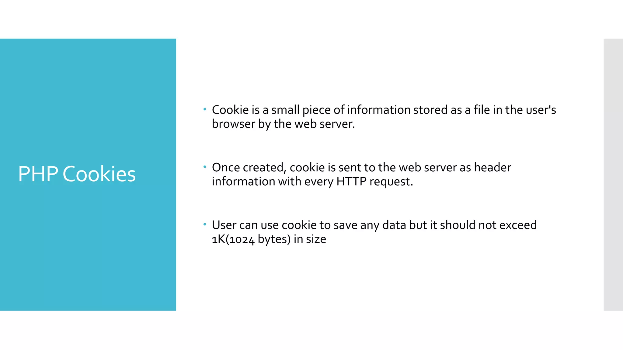 PHPCookies
 Cookie is a small piece of information stored as a file in the user's
browser by the web server.
 Once created, cookie is sent to the web server as header
information with every HTTP request.
 User can use cookie to save any data but it should not exceed
1K(1024 bytes) in size
 