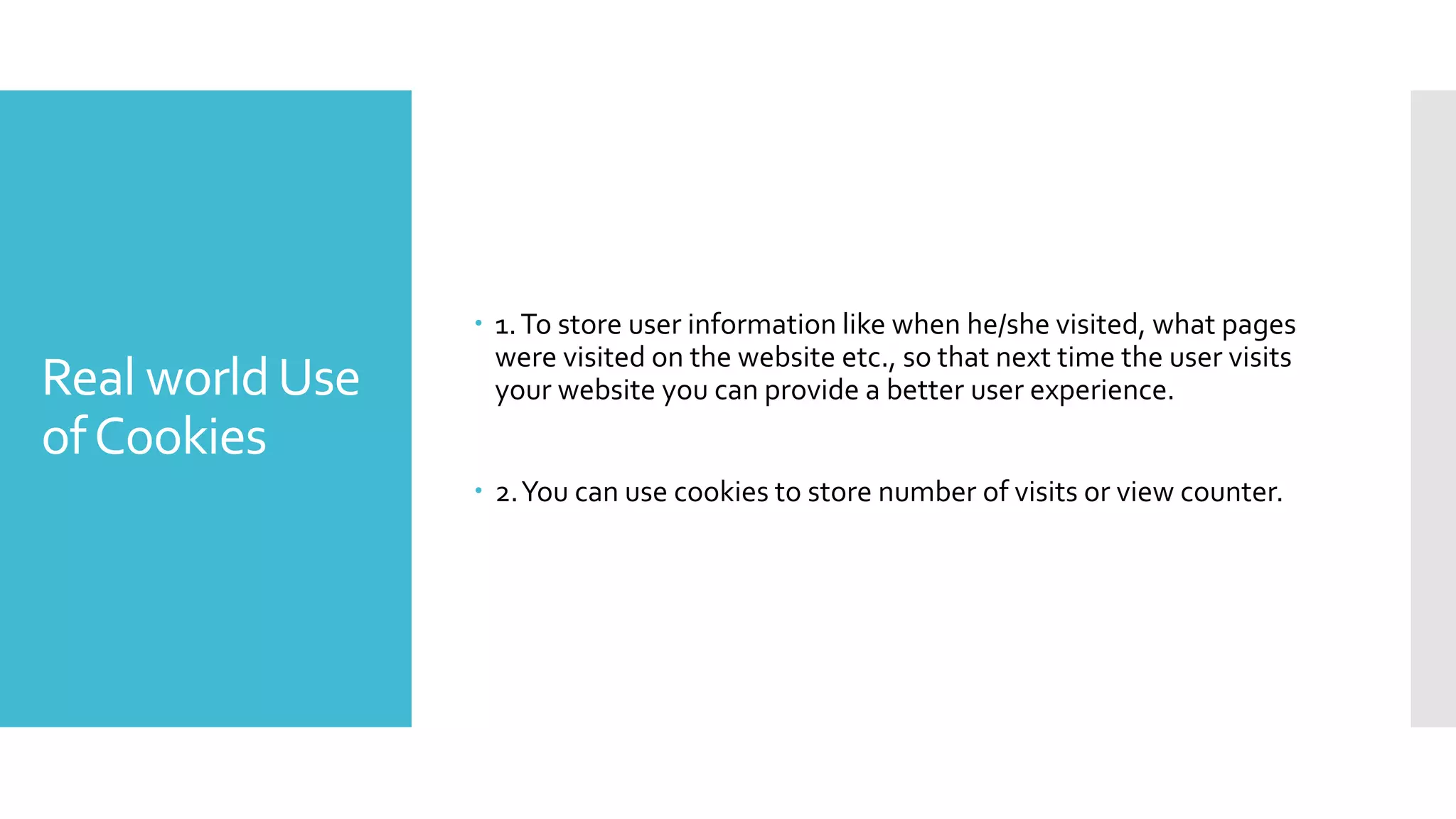 Real worldUse
ofCookies
 1.To store user information like when he/she visited, what pages
were visited on the website etc., so that next time the user visits
your website you can provide a better user experience.
 2.You can use cookies to store number of visits or view counter.
 
