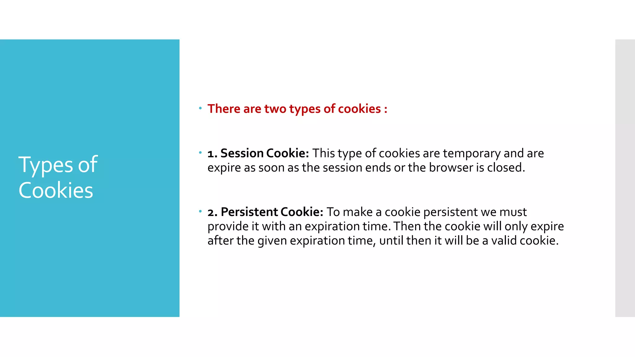 Types of
Cookies
 There are two types of cookies :
 1. Session Cookie: This type of cookies are temporary and are
expire as soon as the session ends or the browser is closed.
 2. Persistent Cookie: To make a cookie persistent we must
provide it with an expiration time.Then the cookie will only expire
after the given expiration time, until then it will be a valid cookie.
 