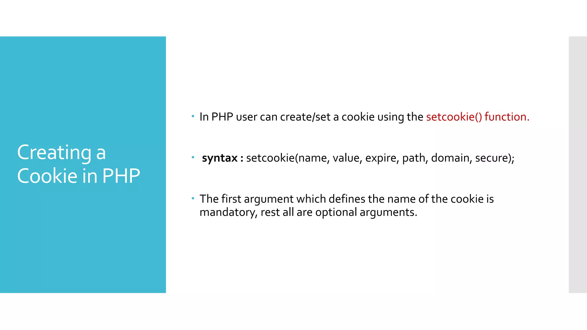 Creating a
Cookie in PHP
 In PHP user can create/set a cookie using the setcookie() function.
 syntax : setcookie(name, value, expire, path, domain, secure);
 The first argument which defines the name of the cookie is
mandatory, rest all are optional arguments.
 