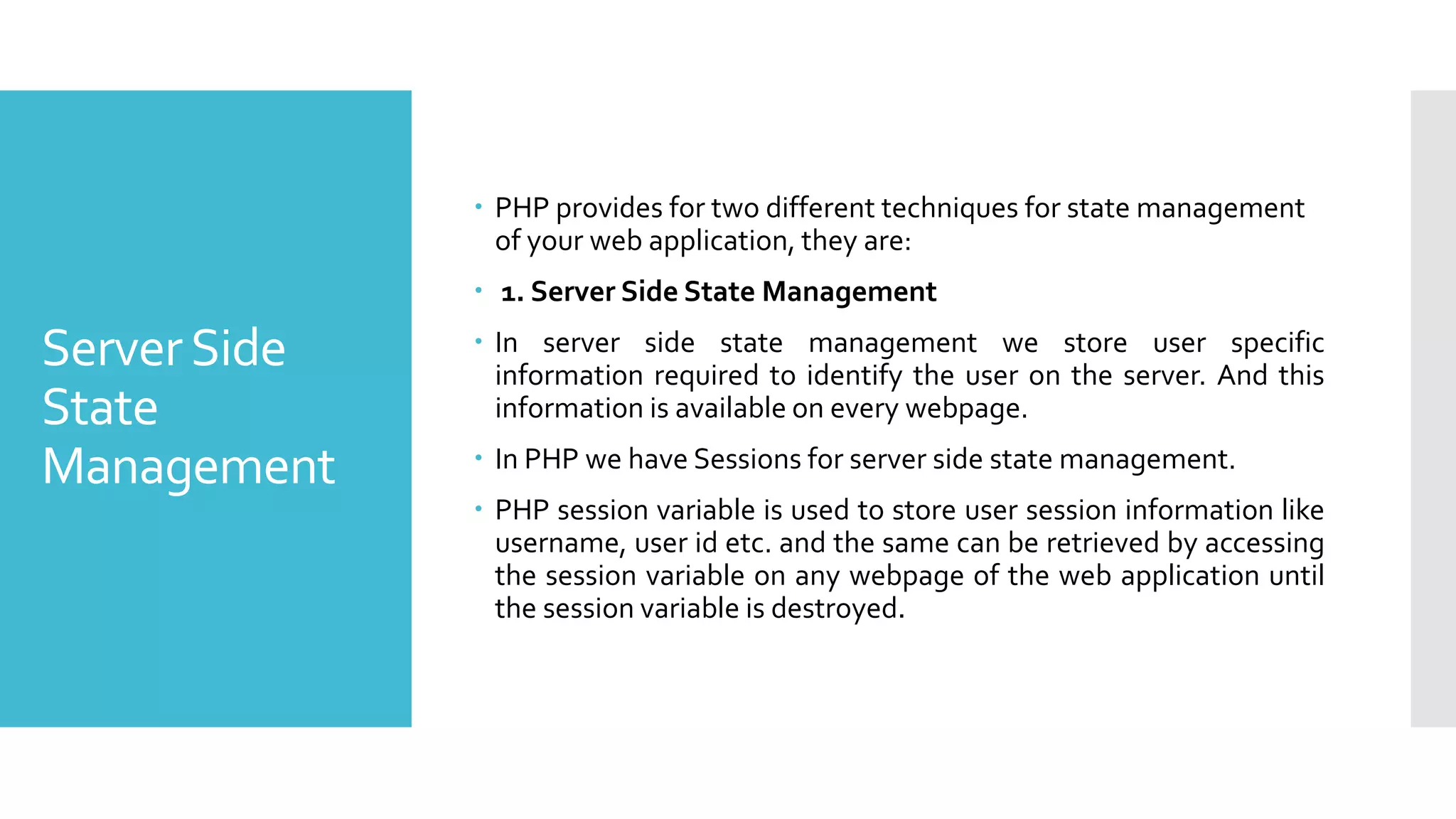 ServerSide
State
Management
 PHP provides for two different techniques for state management
of your web application, they are:
 1. Server Side State Management
 In server side state management we store user specific
information required to identify the user on the server. And this
information is available on every webpage.
 In PHP we have Sessions for server side state management.
 PHP session variable is used to store user session information like
username, user id etc. and the same can be retrieved by accessing
the session variable on any webpage of the web application until
the session variable is destroyed.
 