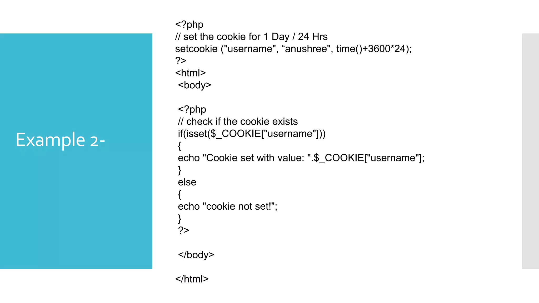 Example 2-
<?php
// set the cookie for 1 Day / 24 Hrs
setcookie ("username", “anushree", time()+3600*24);
?>
<html>
<body>
<?php
// check if the cookie exists
if(isset($_COOKIE["username"]))
{
echo "Cookie set with value: ".$_COOKIE["username"];
}
else
{
echo "cookie not set!";
}
?>
</body>
</html>
 