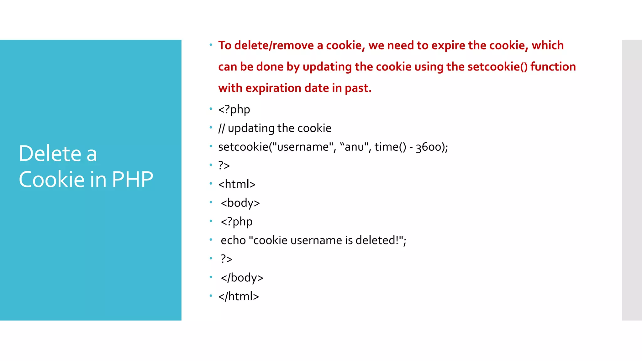 Delete a
Cookie in PHP
 To delete/remove a cookie, we need to expire the cookie, which
can be done by updating the cookie using the setcookie() function
with expiration date in past.
 <?php
 // updating the cookie
 setcookie("username", “anu", time() - 3600);
 ?>
 <html>
 <body>
 <?php
 echo "cookie username is deleted!";
 ?>
 </body>
 </html>
 