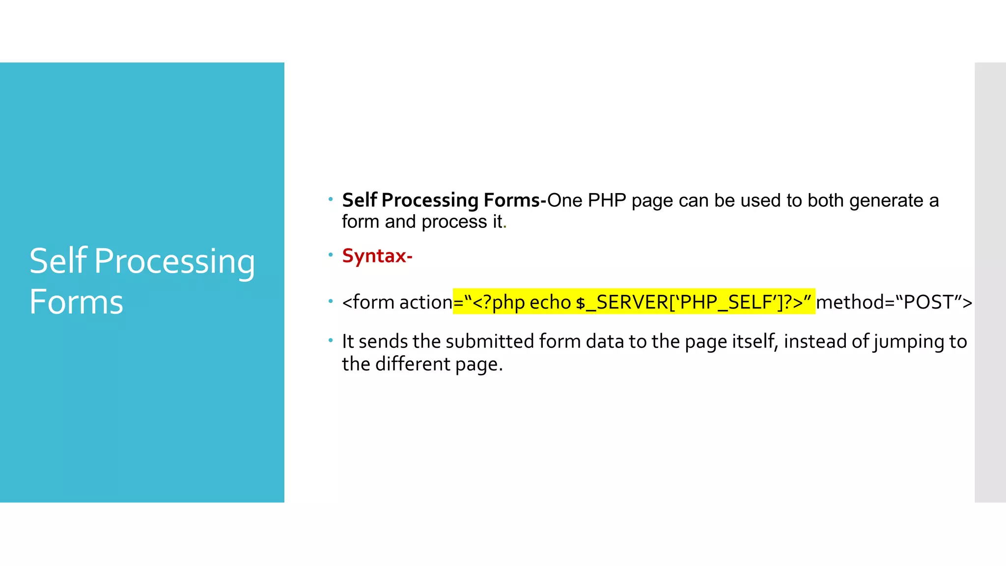 Self Processing
Forms
 Self Processing Forms-One PHP page can be used to both generate a
form and process it.
 Syntax-
 <form action=“<?php echo $_SERVER[‘PHP_SELF’]?>” method=“POST”>
 It sends the submitted form data to the page itself, instead of jumping to
the different page.
 