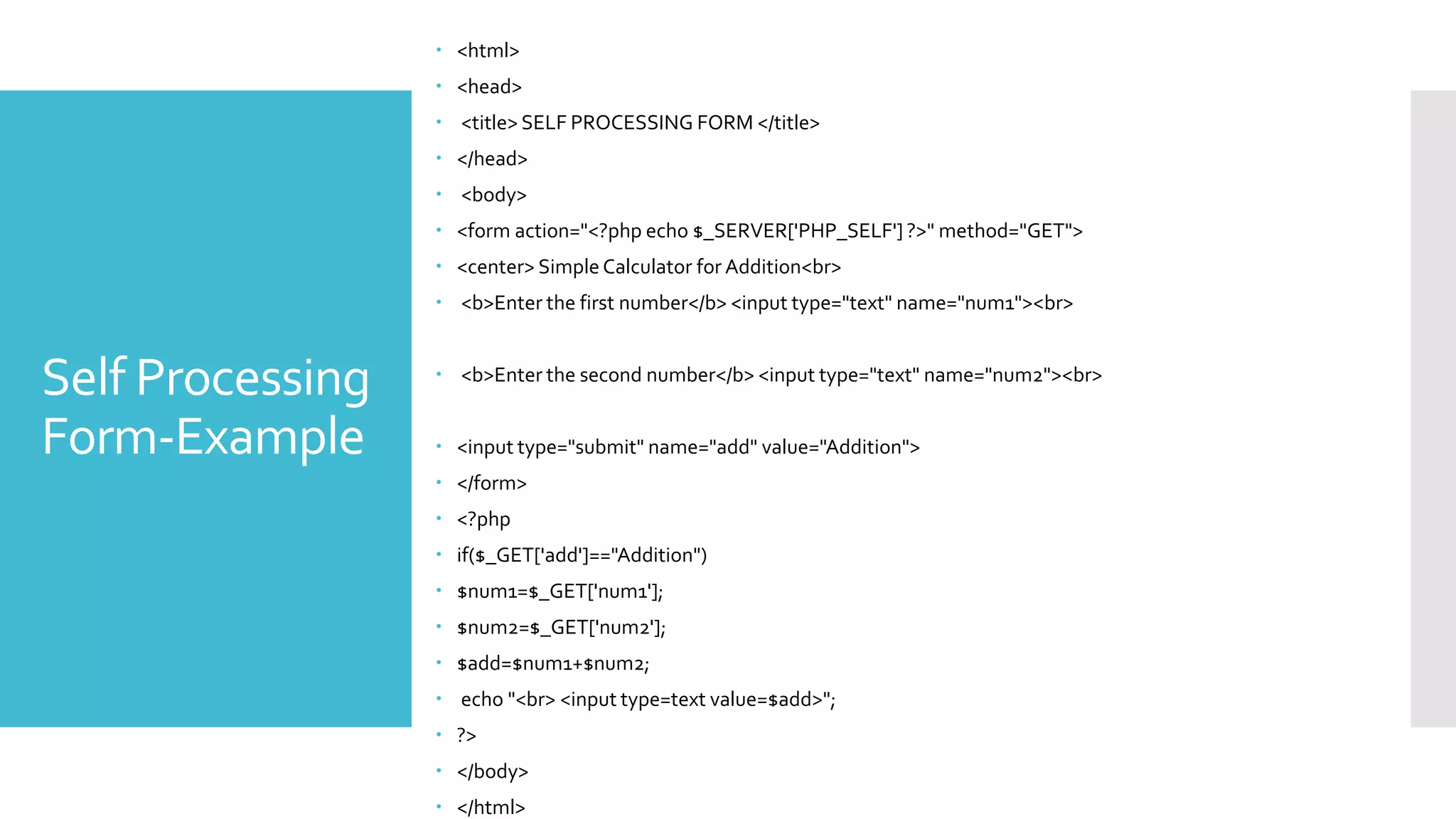 Self Processing
Form-Example
 <html>
 <head>
 <title> SELF PROCESSING FORM </title>
 </head>
 <body>
 <form action="<?php echo $_SERVER['PHP_SELF'] ?>" method="GET">
 <center> Simple Calculator for Addition<br>
 <b>Enter the first number</b> <input type="text" name="num1"><br>
 <b>Enter the second number</b> <input type="text" name="num2"><br>
 <input type="submit" name="add" value="Addition">
 </form>
 <?php
 if($_GET['add']=="Addition")
 $num1=$_GET['num1'];
 $num2=$_GET['num2'];
 $add=$num1+$num2;
 echo "<br> <input type=text value=$add>";
 ?>
 </body>
 </html>
 