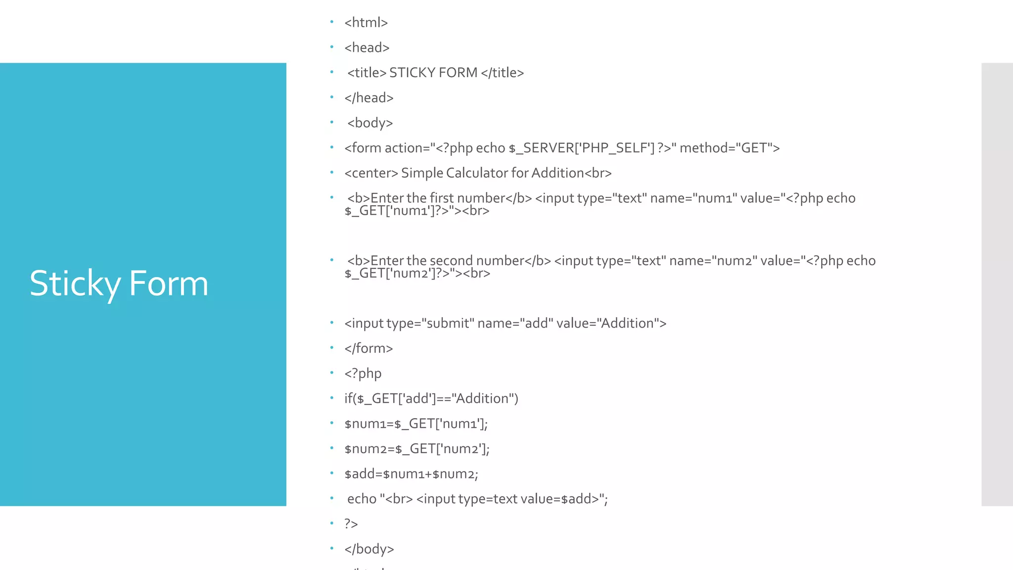 Sticky Form
 <html>
 <head>
 <title> STICKY FORM </title>
 </head>
 <body>
 <form action="<?php echo $_SERVER['PHP_SELF'] ?>" method="GET">
 <center> Simple Calculator for Addition<br>
 <b>Enter the first number</b> <input type="text" name="num1" value="<?php echo
$_GET['num1']?>"><br>
 <b>Enter the second number</b> <input type="text" name="num2" value="<?php echo
$_GET['num2']?>"><br>
 <input type="submit" name="add" value="Addition">
 </form>
 <?php
 if($_GET['add']=="Addition")
 $num1=$_GET['num1'];
 $num2=$_GET['num2'];
 $add=$num1+$num2;
 echo "<br> <input type=text value=$add>";
 ?>
 </body>
 