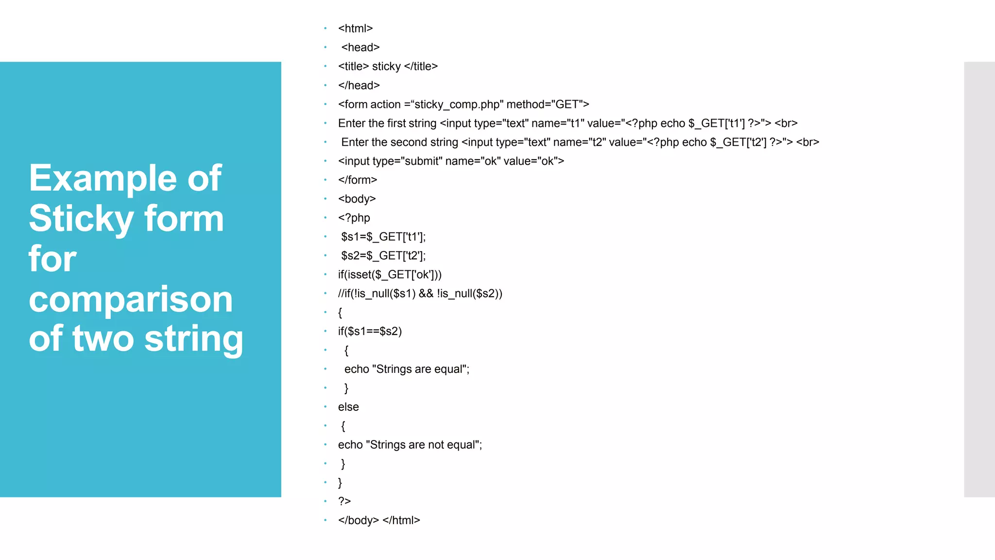 Example of
Sticky form
for
comparison
of two string
 <html>
 <head>
 <title> sticky </title>
 </head>
 <form action =“sticky_comp.php" method="GET">
 Enter the first string <input type="text" name="t1" value="<?php echo $_GET['t1'] ?>"> <br>
 Enter the second string <input type="text" name="t2" value="<?php echo $_GET['t2'] ?>"> <br>
 <input type="submit" name="ok" value="ok">
 </form>
 <body>
 <?php
 $s1=$_GET['t1'];
 $s2=$_GET['t2'];
 if(isset($_GET['ok']))
 //if(!is_null($s1) && !is_null($s2))
 {
 if($s1==$s2)
 {
 echo "Strings are equal";
 }
 else
 {
 echo "Strings are not equal";
 }
 }
 ?>
 </body> </html>
 