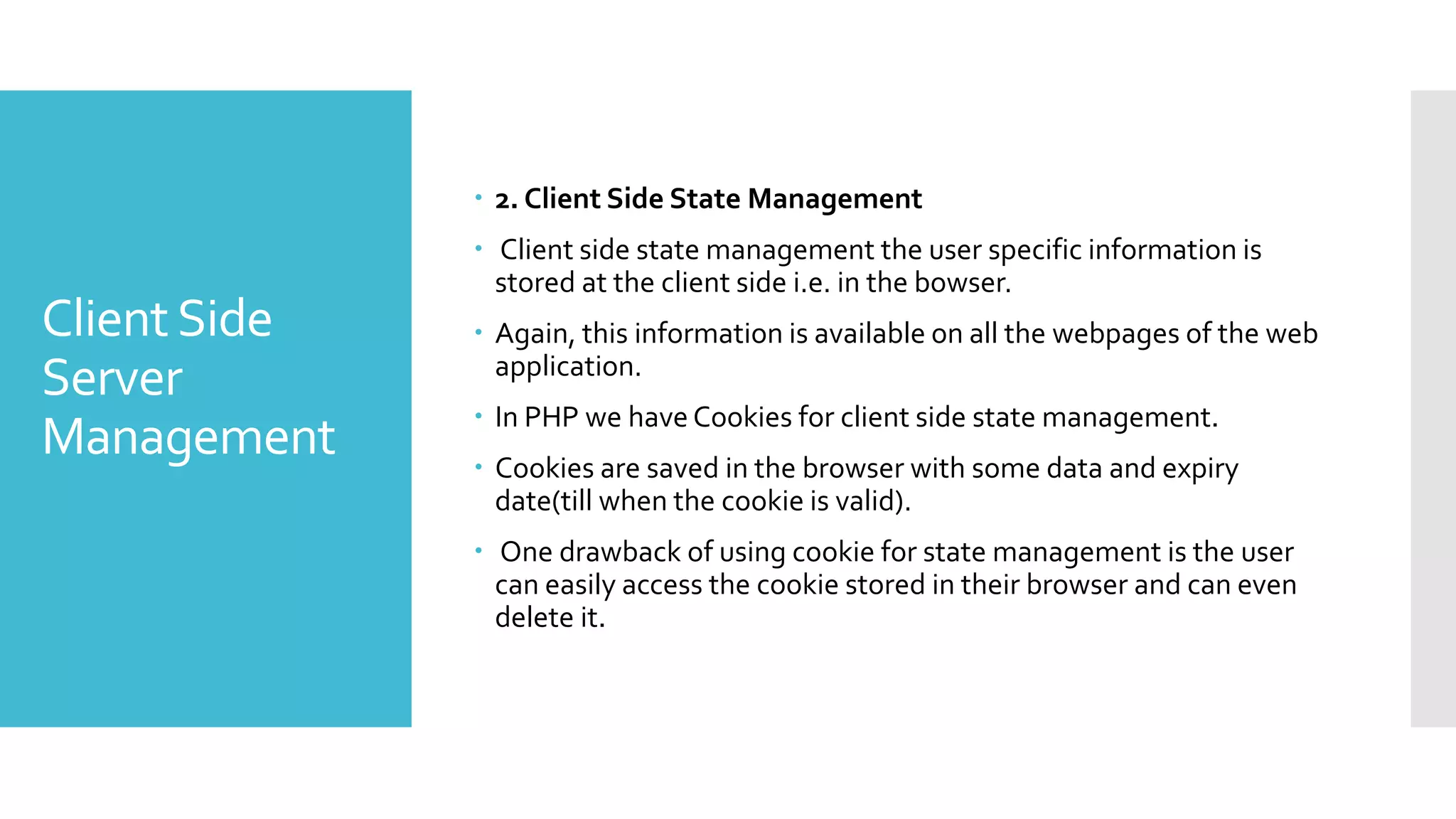 ClientSide
Server
Management
 2. Client Side State Management
 Client side state management the user specific information is
stored at the client side i.e. in the bowser.
 Again, this information is available on all the webpages of the web
application.
 In PHP we have Cookies for client side state management.
 Cookies are saved in the browser with some data and expiry
date(till when the cookie is valid).
 One drawback of using cookie for state management is the user
can easily access the cookie stored in their browser and can even
delete it.
 