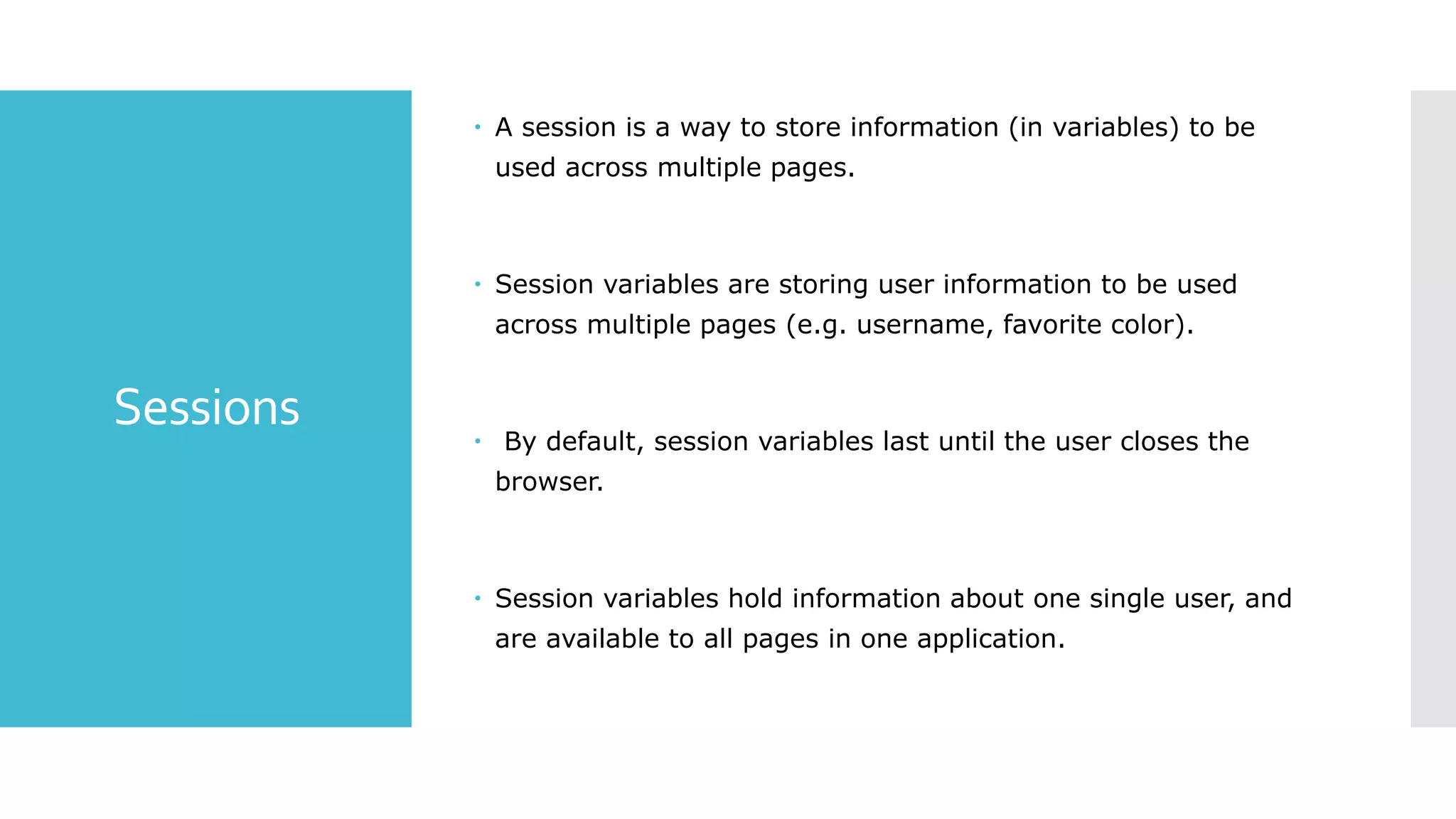 Sessions
 A session is a way to store information (in variables) to be
used across multiple pages.
 Session variables are storing user information to be used
across multiple pages (e.g. username, favorite color).
 By default, session variables last until the user closes the
browser.
 Session variables hold information about one single user, and
are available to all pages in one application.
 