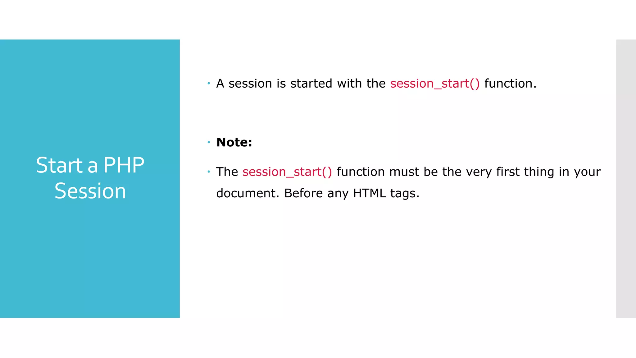 Start a PHP
Session
 A session is started with the session_start() function.
 Note:
 The session_start() function must be the very first thing in your
document. Before any HTML tags.
 