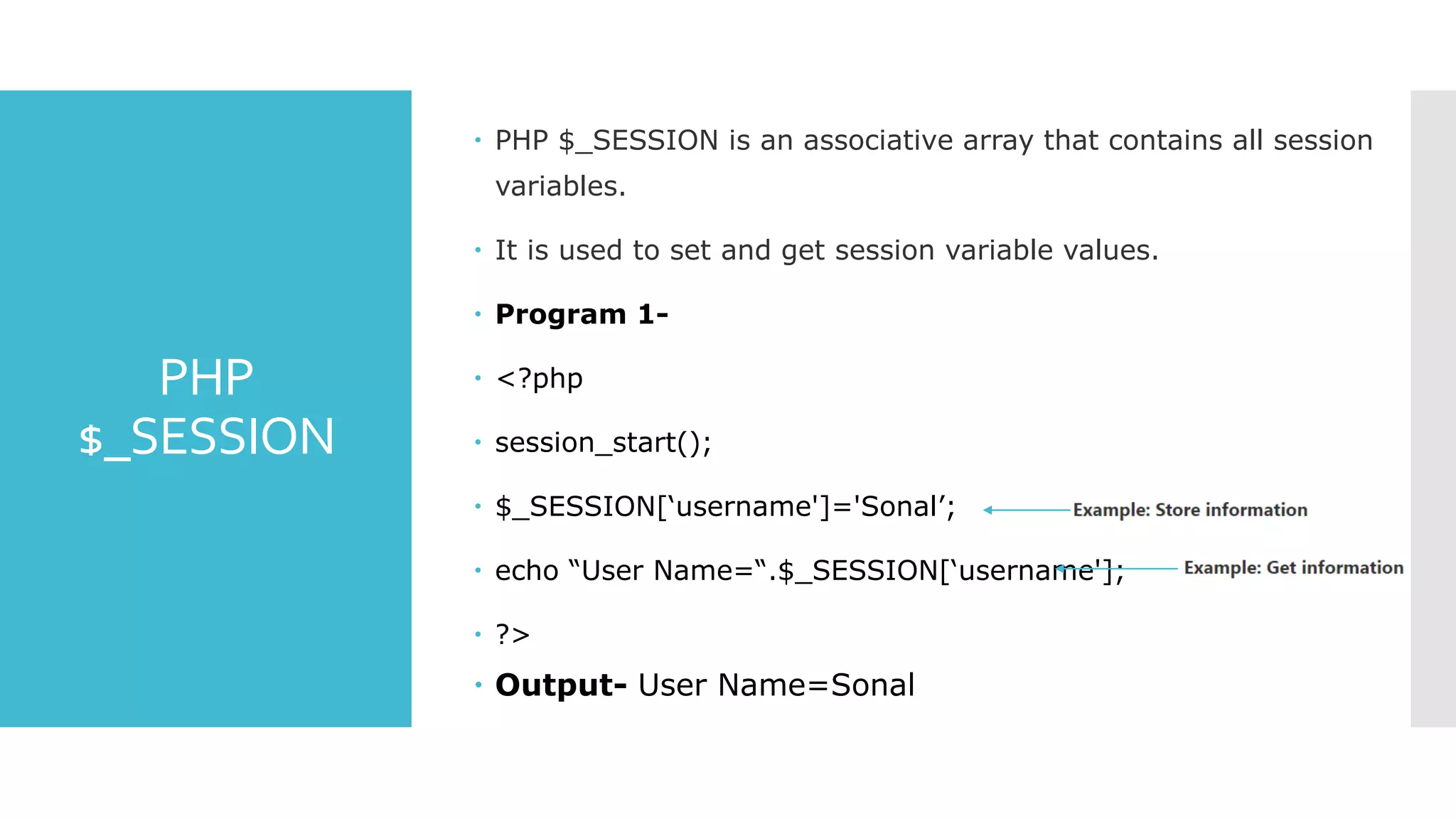PHP
$_SESSION
 PHP $_SESSION is an associative array that contains all session
variables.
 It is used to set and get session variable values.
 Program 1-
 <?php
 session_start();
 $_SESSION[‘username']='Sonal’;
 echo “User Name=“.$_SESSION[‘username'];
 ?>
 Output- User Name=Sonal
 