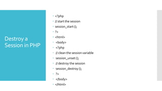 Destroy a
Session in PHP
 <?php
 // start the session
 session_start ();
 ?>
 <html>
 <body>
 <?php
 // clean the session variable
 session_unset ();
 // destroy the session
 session_destroy ();
 ?>
 </body>
 </html>
 