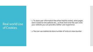 Real worldUse
ofCookies
 1.To store user information like when he/she visited, what pages
were visited on the website etc., so that next time the user visits
your website you can provide a better user experience.
 2.You can use cookies to store number of visits or view counter.
 
