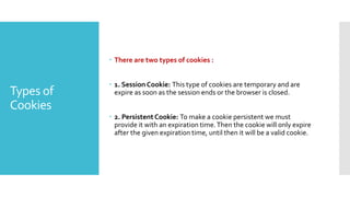 Types of
Cookies
 There are two types of cookies :
 1. Session Cookie: This type of cookies are temporary and are
expire as soon as the session ends or the browser is closed.
 2. Persistent Cookie: To make a cookie persistent we must
provide it with an expiration time.Then the cookie will only expire
after the given expiration time, until then it will be a valid cookie.
 
