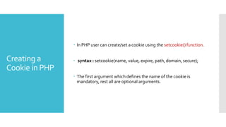Creating a
Cookie in PHP
 In PHP user can create/set a cookie using the setcookie() function.
 syntax : setcookie(name, value, expire, path, domain, secure);
 The first argument which defines the name of the cookie is
mandatory, rest all are optional arguments.
 