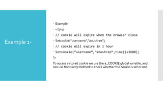 Example 1-
 Example-
 <?php
 // cookie will expire when the browser close
 Setcookie(“username”,”anushree”);
 // cookie will expire in 1 hour
 Setcookie(“username”,”anushree”,time()+3600);
?>
To access a stored cookie we use the $_COOKIE global variable, and
can use the isset() method to check whether the cookie is set or not.
 
