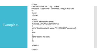 Example 2-
<?php
// set the cookie for 1 Day / 24 Hrs
setcookie ("username", “anushree", time()+3600*24);
?>
<html>
<body>
<?php
// check if the cookie exists
if(isset($_COOKIE["username"]))
{
echo "Cookie set with value: ".$_COOKIE["username"];
}
else
{
echo "cookie not set!";
}
?>
</body>
</html>
 