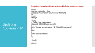 Updating
Cookie in PHP
To update the value of username cookie from anushree to anu
<?php
// set the cookie for 1 Day
setcookie ("username", “anu", time()+3600*24);
?>
<html>
<body>
<?php
// check if the cookie exists
if(isset($_COOKIE["username"]))
{
echo "Cookie set with value: ".$_COOKIE["username"];
}
else
{
echo "cookie not set!";
}
?>
</body>
</html>
 