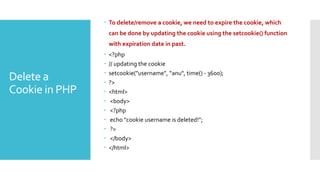 Delete a
Cookie in PHP
 To delete/remove a cookie, we need to expire the cookie, which
can be done by updating the cookie using the setcookie() function
with expiration date in past.
 <?php
 // updating the cookie
 setcookie("username", “anu", time() - 3600);
 ?>
 <html>
 <body>
 <?php
 echo "cookie username is deleted!";
 ?>
 </body>
 </html>
 
