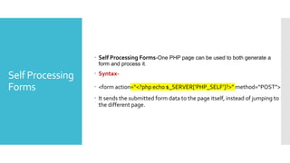 Self Processing
Forms
 Self Processing Forms-One PHP page can be used to both generate a
form and process it.
 Syntax-
 <form action=“<?php echo $_SERVER[‘PHP_SELF’]?>” method=“POST”>
 It sends the submitted form data to the page itself, instead of jumping to
the different page.
 