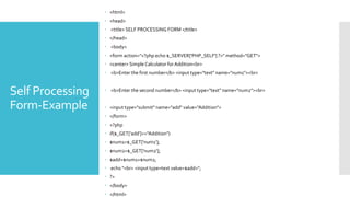 Self Processing
Form-Example
 <html>
 <head>
 <title> SELF PROCESSING FORM </title>
 </head>
 <body>
 <form action="<?php echo $_SERVER['PHP_SELF'] ?>" method="GET">
 <center> Simple Calculator for Addition<br>
 <b>Enter the first number</b> <input type="text" name="num1"><br>
 <b>Enter the second number</b> <input type="text" name="num2"><br>
 <input type="submit" name="add" value="Addition">
 </form>
 <?php
 if($_GET['add']=="Addition")
 $num1=$_GET['num1'];
 $num2=$_GET['num2'];
 $add=$num1+$num2;
 echo "<br> <input type=text value=$add>";
 ?>
 </body>
 </html>
 