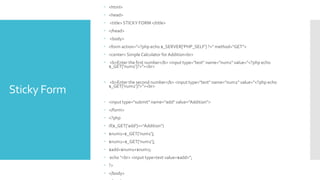 Sticky Form
 <html>
 <head>
 <title> STICKY FORM </title>
 </head>
 <body>
 <form action="<?php echo $_SERVER['PHP_SELF'] ?>" method="GET">
 <center> Simple Calculator for Addition<br>
 <b>Enter the first number</b> <input type="text" name="num1" value="<?php echo
$_GET['num1']?>"><br>
 <b>Enter the second number</b> <input type="text" name="num2" value="<?php echo
$_GET['num2']?>"><br>
 <input type="submit" name="add" value="Addition">
 </form>
 <?php
 if($_GET['add']=="Addition")
 $num1=$_GET['num1'];
 $num2=$_GET['num2'];
 $add=$num1+$num2;
 echo "<br> <input type=text value=$add>";
 ?>
 </body>
 