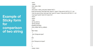 Example of
Sticky form
for
comparison
of two string
 <html>
 <head>
 <title> sticky </title>
 </head>
 <form action =“sticky_comp.php" method="GET">
 Enter the first string <input type="text" name="t1" value="<?php echo $_GET['t1'] ?>"> <br>
 Enter the second string <input type="text" name="t2" value="<?php echo $_GET['t2'] ?>"> <br>
 <input type="submit" name="ok" value="ok">
 </form>
 <body>
 <?php
 $s1=$_GET['t1'];
 $s2=$_GET['t2'];
 if(isset($_GET['ok']))
 //if(!is_null($s1) && !is_null($s2))
 {
 if($s1==$s2)
 {
 echo "Strings are equal";
 }
 else
 {
 echo "Strings are not equal";
 }
 }
 ?>
 </body> </html>
 