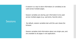 Sessions
 A session is a way to store information (in variables) to be
used across multiple pages.
 Session variables are storing user information to be used
across multiple pages (e.g. username, favorite color).
 By default, session variables last until the user closes the
browser.
 Session variables hold information about one single user, and
are available to all pages in one application.
 
