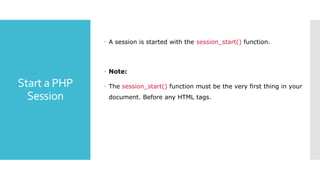 Start a PHP
Session
 A session is started with the session_start() function.
 Note:
 The session_start() function must be the very first thing in your
document. Before any HTML tags.
 
