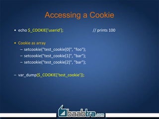 Accessing a Cookie
• echo $_COOKIE[’userid’]; // prints 100
• Cookie as array
– setcookie("test_cookie[0]", "foo");
– setcookie("test_cookie[1]", "bar");
– setcookie("test_cookie[2]", "bar");
– var_dump($_COOKIE[‘test_cookie’]);
 