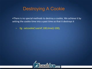 Destroying A Cookie
•There is no special methods to destroy a cookie, We achieve it by
setting the cookie time into a past time so that it destroys it
– Eg : setcookie(‘userid’,100,time()-100);
 