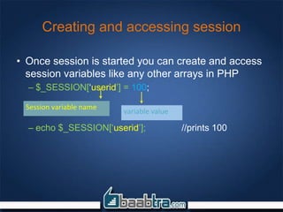Creating and accessing session
• Once session is started you can create and access
session variables like any other arrays in PHP
– $_SESSION[‘userid’] = 100;
– echo $_SESSION[‘userid’]; //prints 100
Session variable name
variable value
 