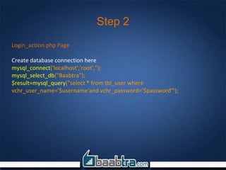Step 2
Login_action.php Page
Create database connection here
mysql_connect('localhost','root','');
mysql_select_db("Baabtra");
$result=mysql_query("select * from tbl_user where
vchr_user_name='$username'and vchr_password='$password'");
 