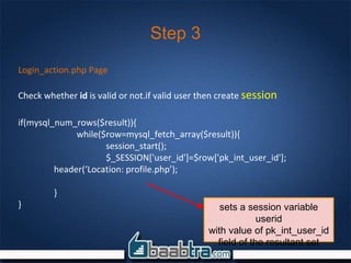 Step 3
Login_action.php Page
Check whether id is valid or not.if valid user then create session
if(mysql_num_rows($result)){
while($row=mysql_fetch_array($result)){
session_start();
$_SESSION['user_id']=$row['pk_int_user_id'];
header(‘Location: profile.php’);
}
} sets a session variable
userid
with value of pk_int_user_id
field of the resultant set
 