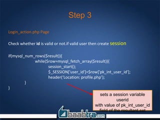 Step 3
Login_action.php Page
Check whether id is valid or not.if valid user then create session
if(mysql_num_rows($result)){
while($row=mysql_fetch_array($result)){
session_start();
$_SESSION['user_id']=$row['pk_int_user_id'];
header(‘Location: profile.php’);
}
}
sets a session variable
userid
with value of pk_int_user_id
field of the resultant set
 