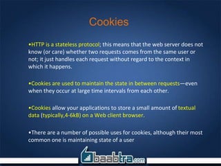 Cookies
•HTTP is a stateless protocol; this means that the web server does not
know (or care) whether two requests comes from the same user or
not; it just handles each request without regard to the context in
which it happens.
•Cookies are used to maintain the state in between requests—even
when they occur at large time intervals from each other.
•Cookies allow your applications to store a small amount of textual
data (typically,4-6kB) on a Web client browser.
•There are a number of possible uses for cookies, although their most
common one is maintaining state of a user
 