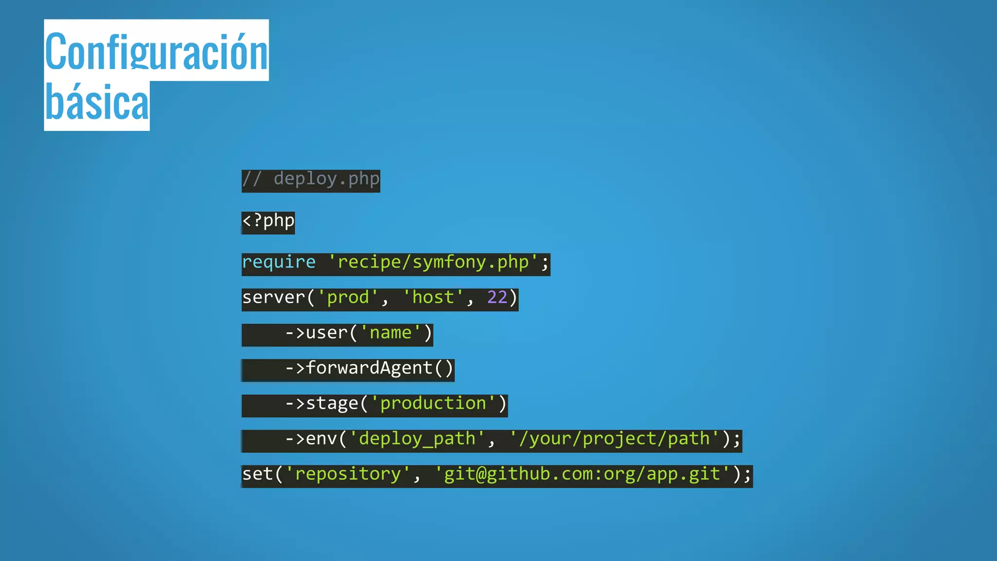 Configuración
básica
// deploy.php
<?php
require 'recipe/symfony.php';
server('prod', 'host', 22)
->user('name')
->forwardAgent()
->stage('production')
->env('deploy_path', '/your/project/path');
set('repository', 'git@github.com:org/app.git');