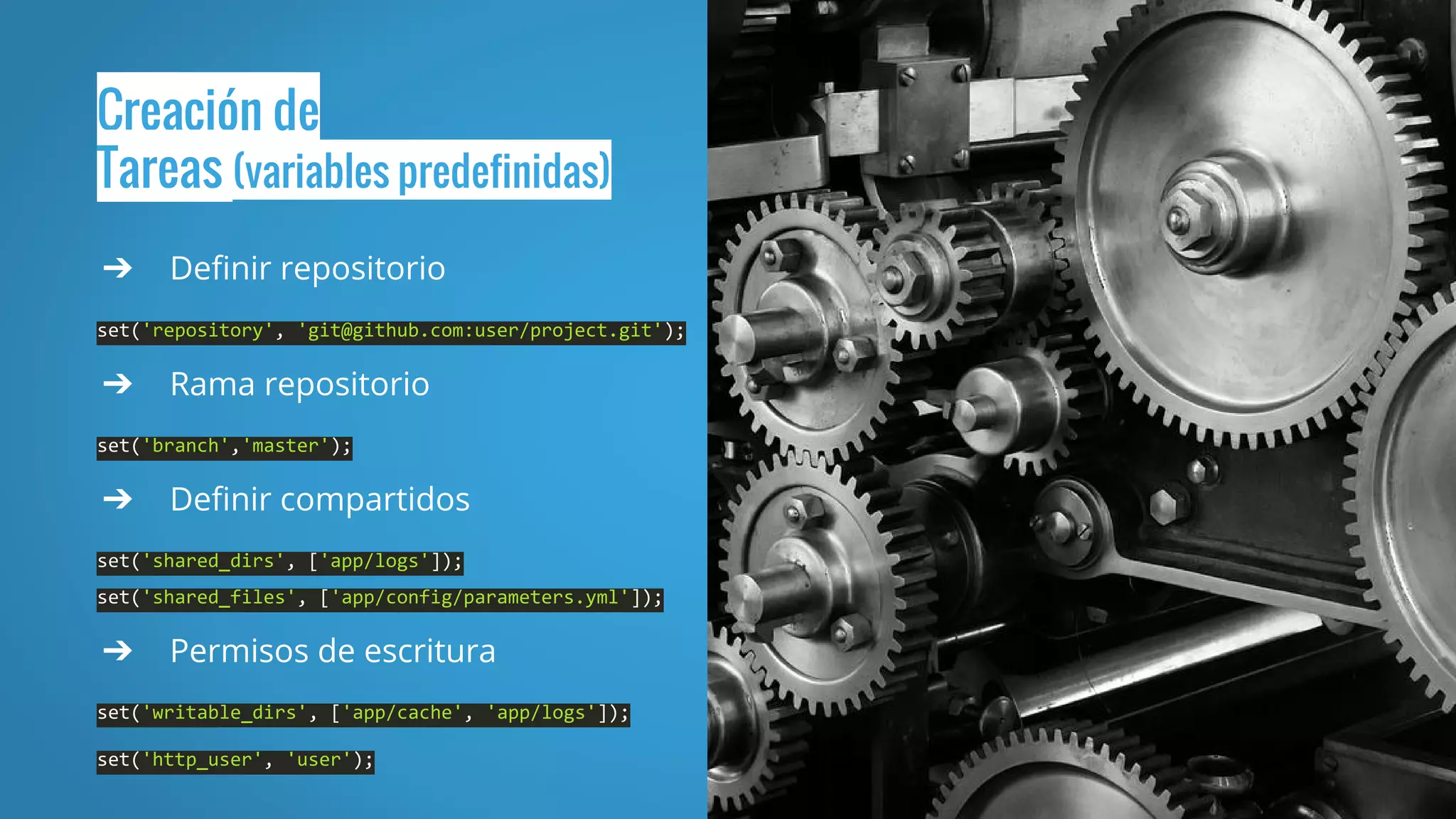 Creación de
Tareas (variables predefinidas)
➔ Definir repositorio
set('repository', 'git@github.com:user/project.git');
➔ Rama repositorio
set('branch','master');
➔ Definir compartidos
set('shared_dirs', ['app/logs']);
set('shared_files', ['app/config/parameters.yml']);
➔ Permisos de escritura
set('writable_dirs', ['app/cache', 'app/logs']);
set('http_user', 'user');
 