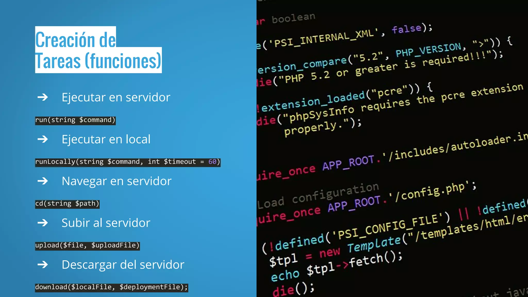 Creación de
Tareas (funciones)
➔ Ejecutar en servidor
run(string $command)
➔ Ejecutar en local
runLocally(string $command, int $timeout = 60)
➔ Navegar en servidor
cd(string $path)
➔ Subir al servidor
upload($file, $uploadFile)
➔ Descargar del servidor
download($localFile, $deploymentFile);