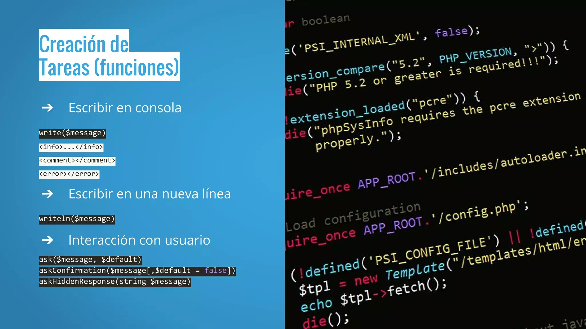 Creación de
Tareas (funciones)
➔ Escribir en consola
write($message)
<info>...</info>
<comment></comment>
<error></error>
➔ Escribir en una nueva línea
writeln($message)
➔ Interacción con usuario
ask($message, $default)
askConfirmation($message[,$default = false])
askHiddenResponse(string $message)
 