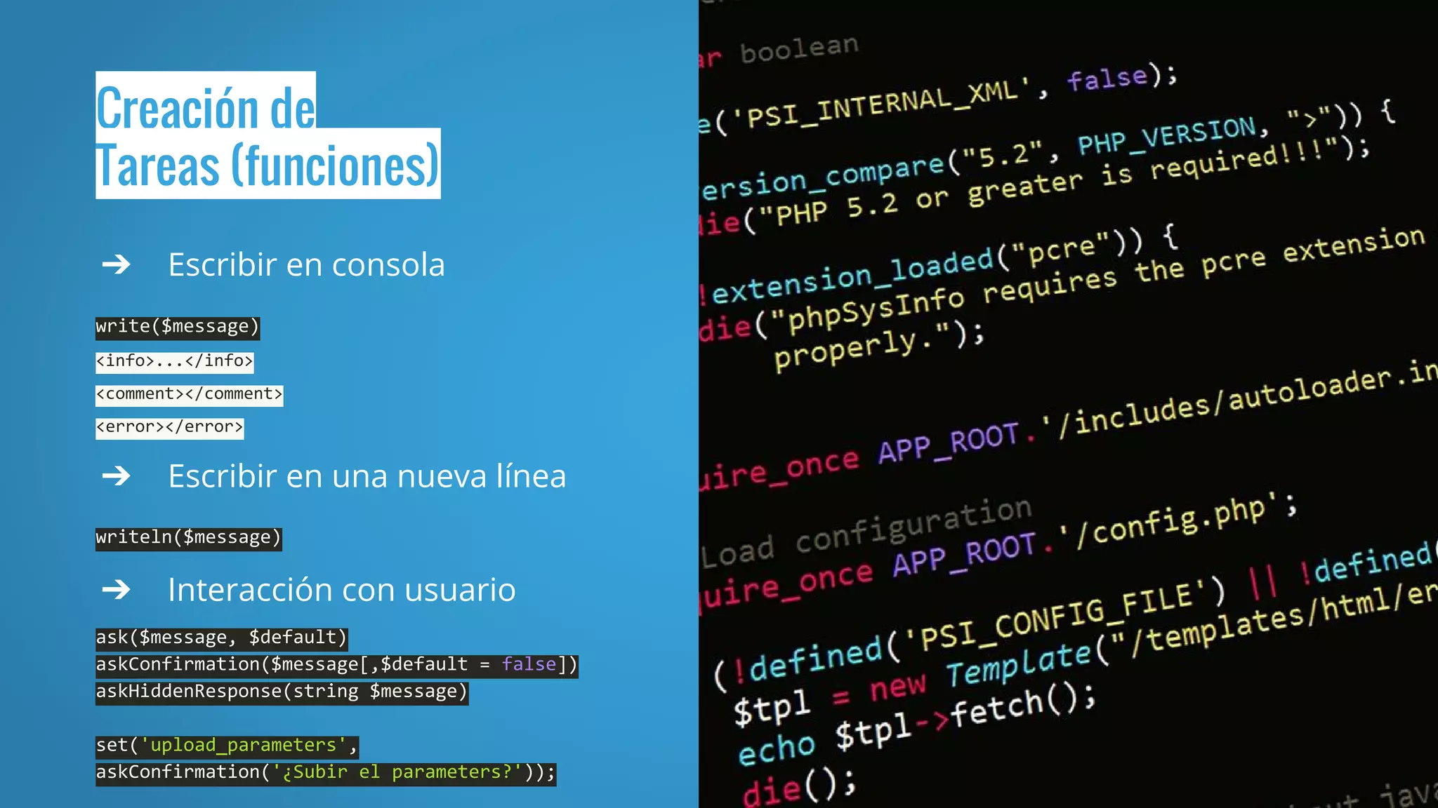 Creación de
Tareas (funciones)
➔ Escribir en consola
write($message)
<info>...</info>
<comment></comment>
<error></error>
➔ Escribir en una nueva línea
writeln($message)
➔ Interacción con usuario
ask($message, $default)
askConfirmation($message[,$default = false])
askHiddenResponse(string $message)
set('upload_parameters',
askConfirmation('¿Subir el parameters?'));
 