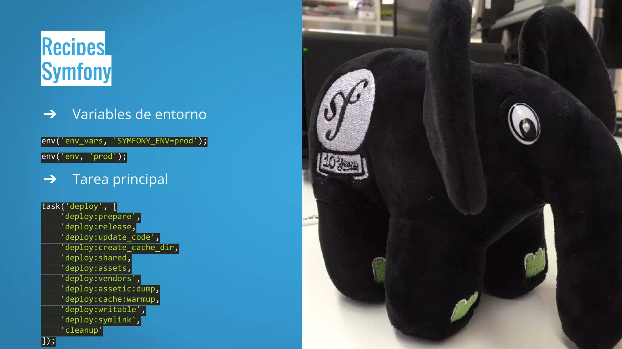 Recipes
Symfony
➔ Variables de entorno
env('env_vars, 'SYMFONY_ENV=prod');
env('env, 'prod');
➔ Tarea principal
task('deploy', [
'deploy:prepare',
'deploy:release,
'deploy:update_code',
'deploy:create_cache_dir,
'deploy:shared,
'deploy:assets,
'deploy:vendors',
'deploy:assetic:dump,
'deploy:cache:warmup,
'deploy:writable',
'deploy:symlink',
'cleanup'
]);
 