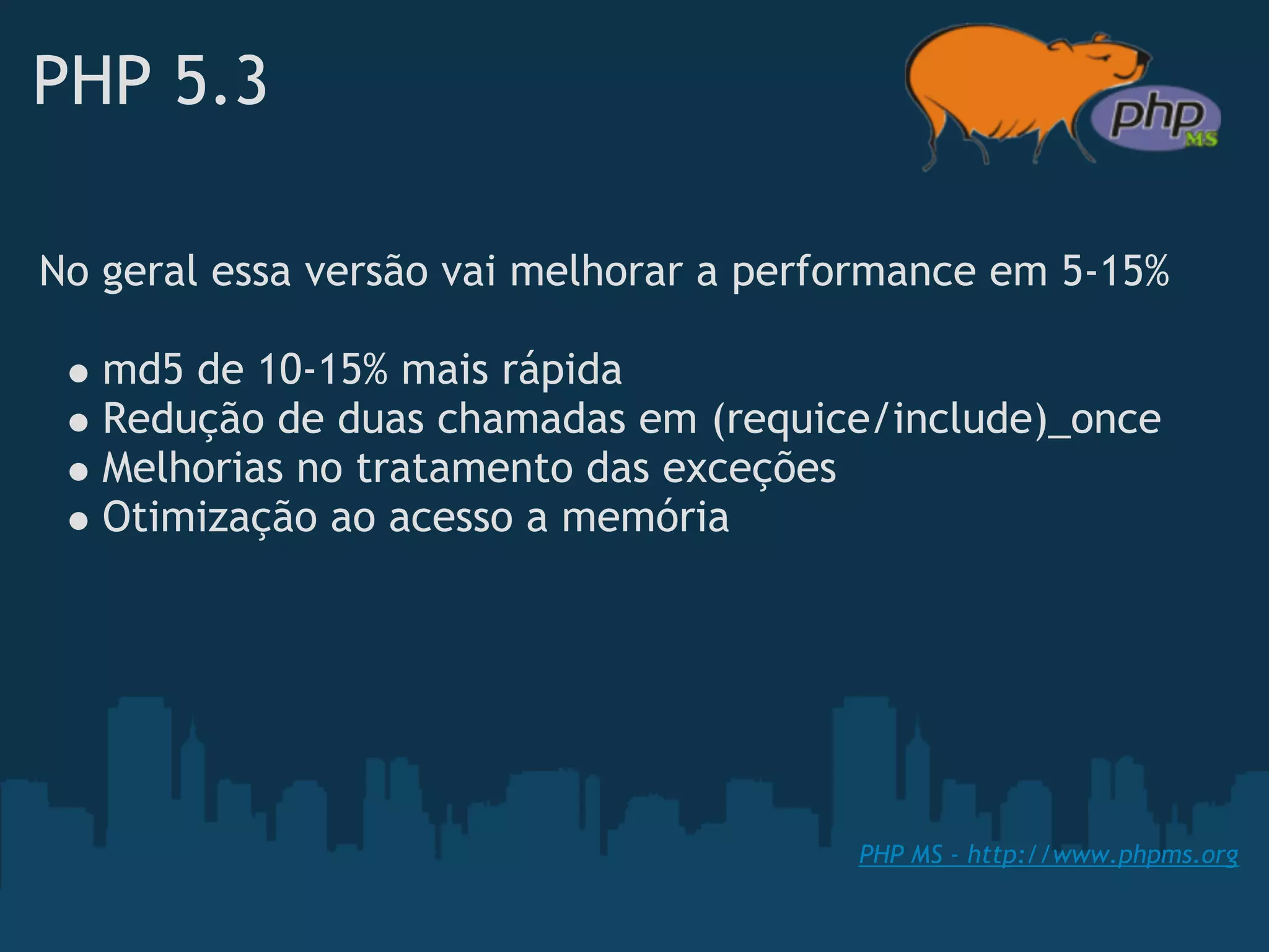 PHP 5.3

No geral essa versão vai melhorar a performance em 5-15%

   md5 de 10-15% mais rápida
   Redução de duas chamadas em (requice/include)_once 
   Melhorias no tratamento das exceções
   Otimização ao acesso a memória




                                        PHP MS - http://www.phpms.org
 
