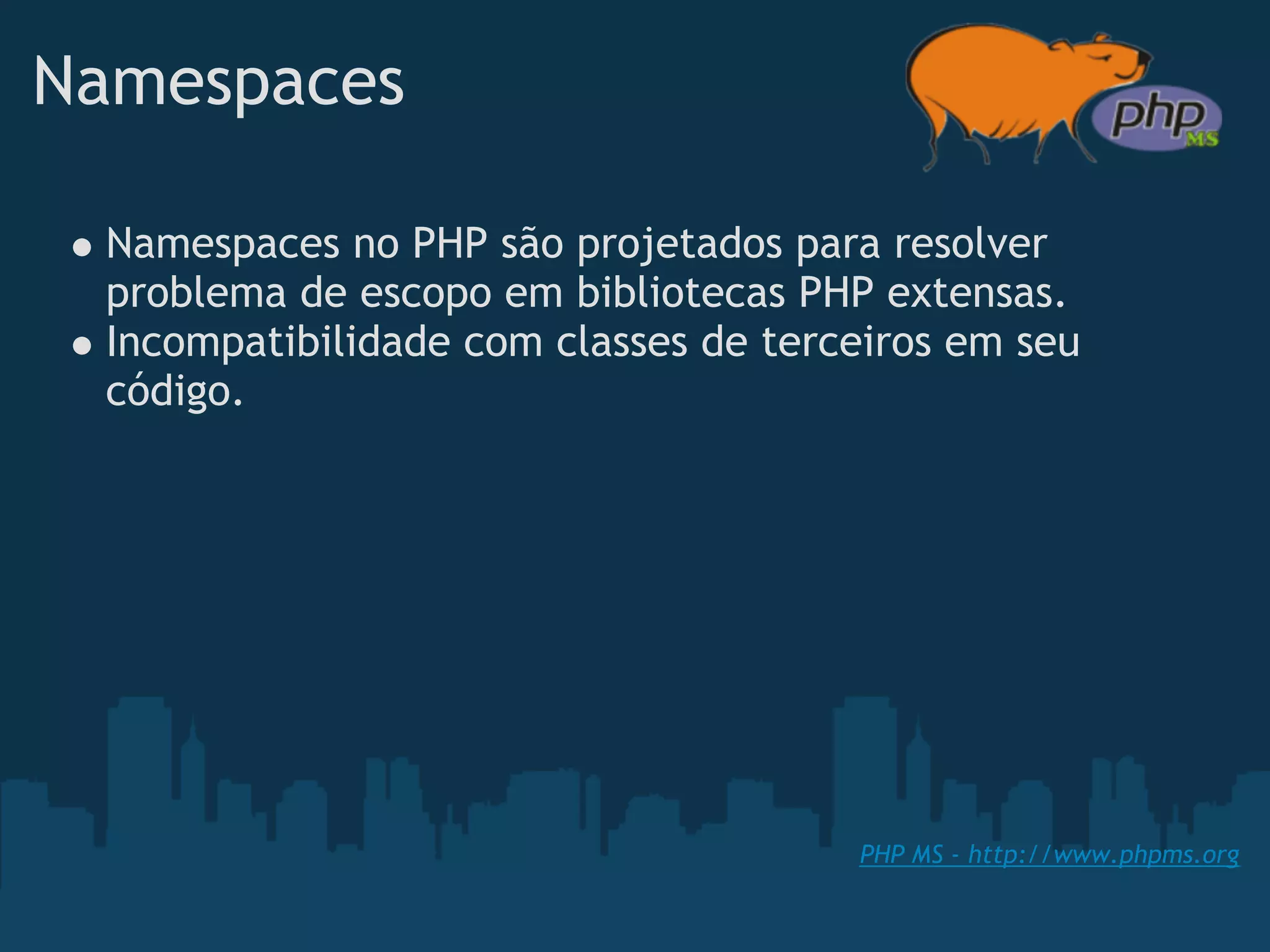Namespaces

 Namespaces no PHP são projetados para resolver
 problema de escopo em bibliotecas PHP extensas.
 Incompatibilidade com classes de terceiros em seu
 código.




                                      PHP MS - http://www.phpms.org
 