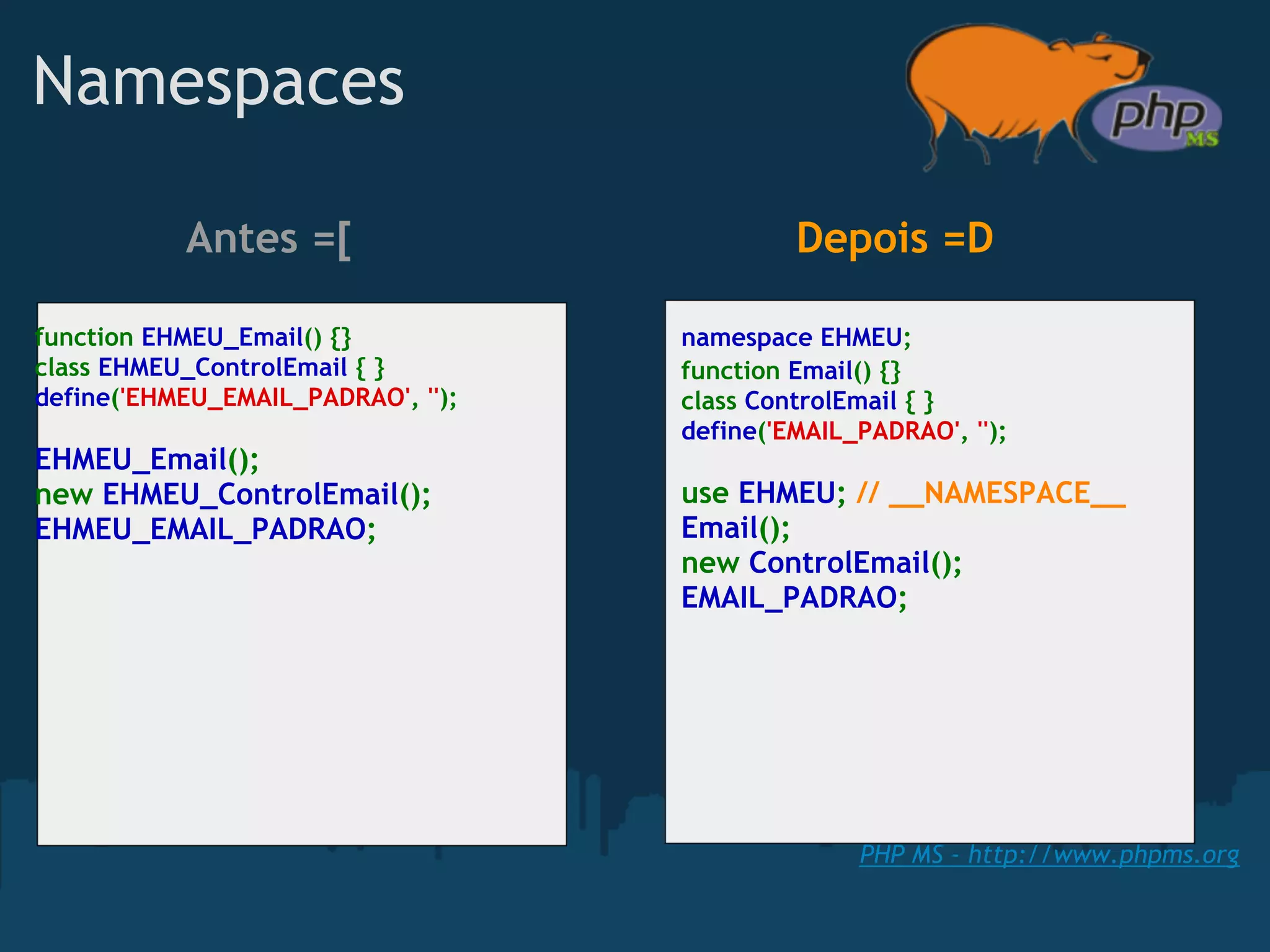 Namespaces

           Antes =[                          Depois =D

function EHMEU_Email() {}           namespace EHMEU;
class EHMEU_ControlEmail { }        function Email() {}
define('EHMEU_EMAIL_PADRAO', '');   class ControlEmail { }
                                    define('EMAIL_PADRAO', '');
EHMEU_Email();
new EHMEU_ControlEmail();           use EHMEU; // __NAMESPACE__
EHMEU_EMAIL_PADRAO;                 Email();
                                    new ControlEmail();
                                    EMAIL_PADRAO;




                                                  PHP MS - http://www.phpms.org
 
