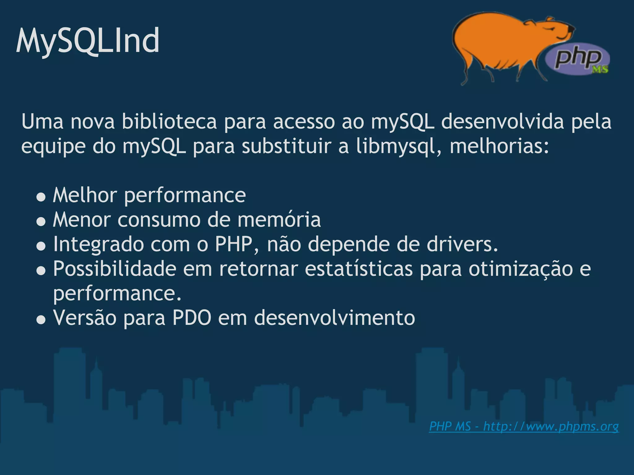 MySQLInd

Uma nova biblioteca para acesso ao mySQL desenvolvida pela
equipe do mySQL para substituir a libmysql, melhorias:

   Melhor performance
   Menor consumo de memória
   Integrado com o PHP, não depende de drivers.
   Possibilidade em retornar estatísticas para otimização e
   performance.
   Versão para PDO em desenvolvimento



                                          PHP MS - http://www.phpms.org
 