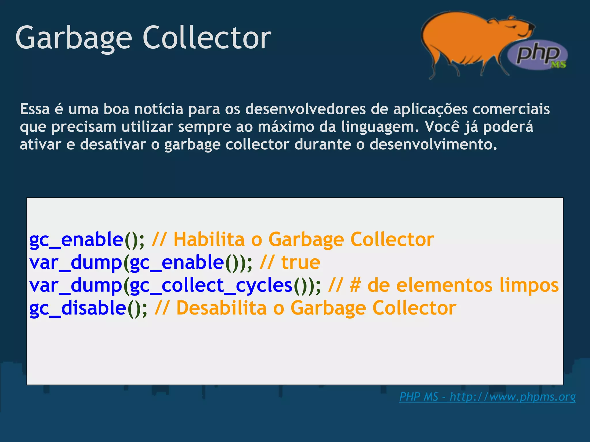 Garbage Collector

Essa é uma boa notícia para os desenvolvedores de aplicações comerciais
que precisam utilizar sempre ao máximo da linguagem. Você já poderá
ativar e desativar o garbage collector durante o desenvolvimento.




 gc_enable(); // Habilita o Garbage Collector
 var_dump(gc_enable()); // true
 var_dump(gc_collect_cycles()); // # de elementos limpos
 gc_disable(); // Desabilita o Garbage Collector



                                                  PHP MS - http://www.phpms.org
 