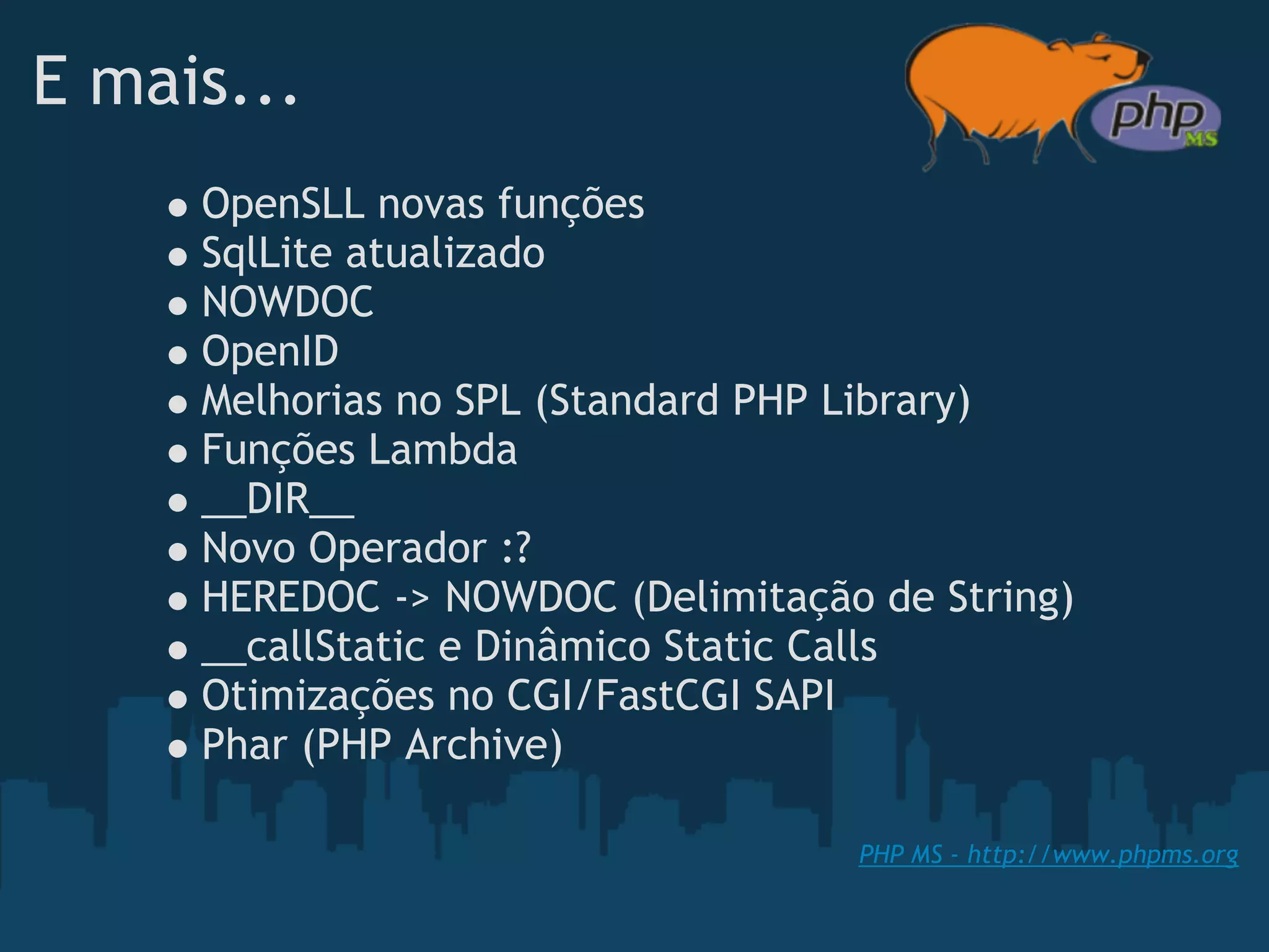 E mais...
     OpenSLL novas funções
     SqlLite atualizado
     NOWDOC
     OpenID
     Melhorias no SPL (Standard PHP Library)
     Funções Lambda 
     __DIR__
     Novo Operador :?
     HEREDOC -> NOWDOC (Delimitação de String)
     __callStatic e Dinâmico Static Calls
     Otimizações no CGI/FastCGI SAPI
     Phar (PHP Archive)

                                   PHP MS - http://www.phpms.org
 