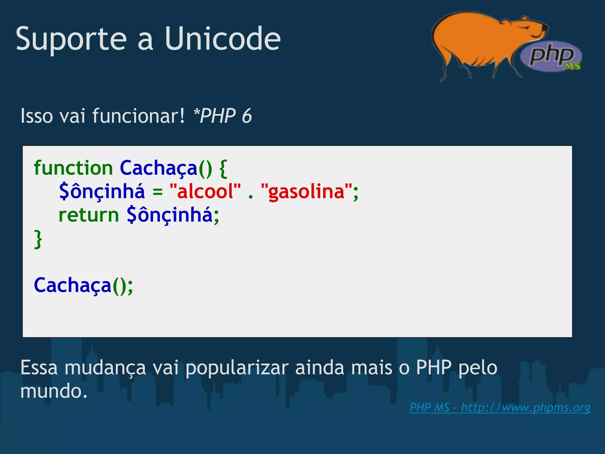 Suporte a Unicode

Isso vai funcionar! *PHP 6

 function Cachaça() {
     $ônçinhá = "alcool" . "gasolina";
     return $ônçinhá;
 }

 Cachaça();



Essa mudança vai popularizar ainda mais o PHP pelo
mundo.
                                         PHP MS - http://www.phpms.org
 